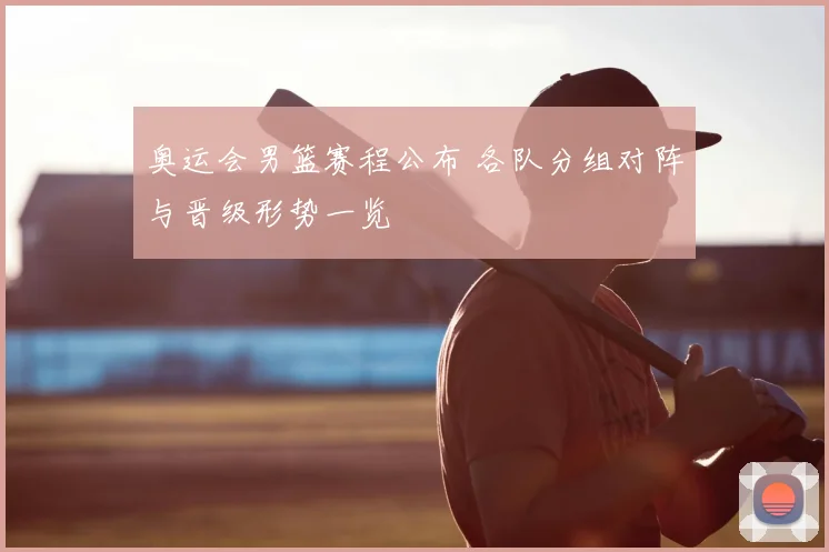 奥运会男篮赛程公布 各队分组对阵与晋级形势一览