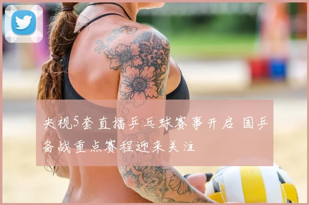 央视5套直播乒乓球赛事开启 国乒备战重点赛程迎来关注