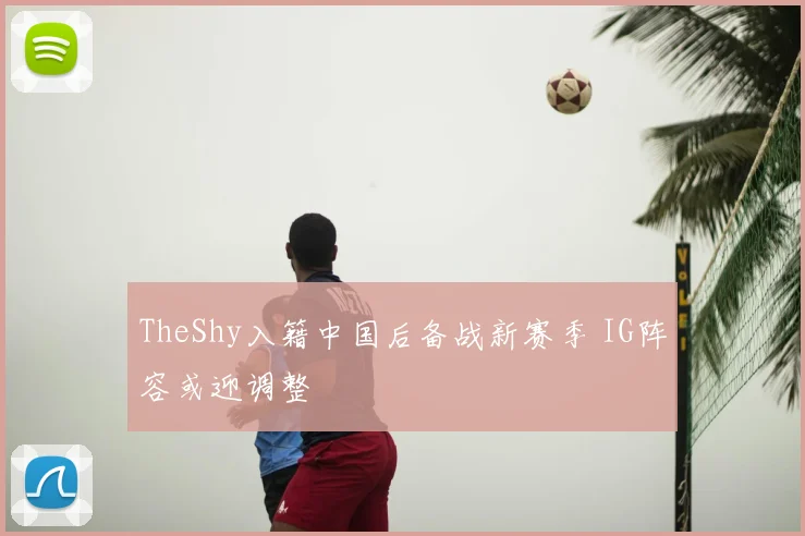 TheShy入籍中国后备战新赛季 IG阵容或迎调整