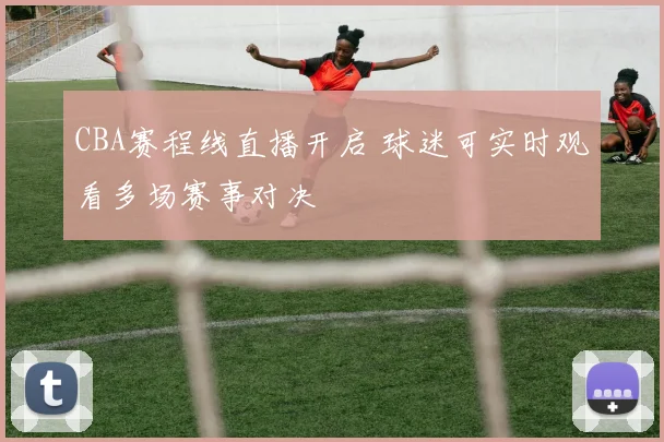 CBA赛程线直播开启 球迷可实时观看多场赛事对决