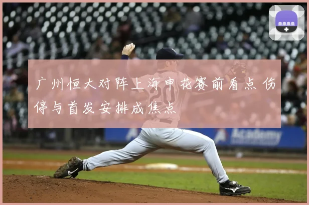 广州恒大对阵上海申花赛前看点 伤停与首发安排成焦点