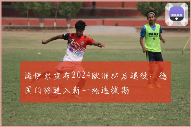 诺伊尔宣布2024欧洲杯后退役，德国门将进入新一轮选拔期