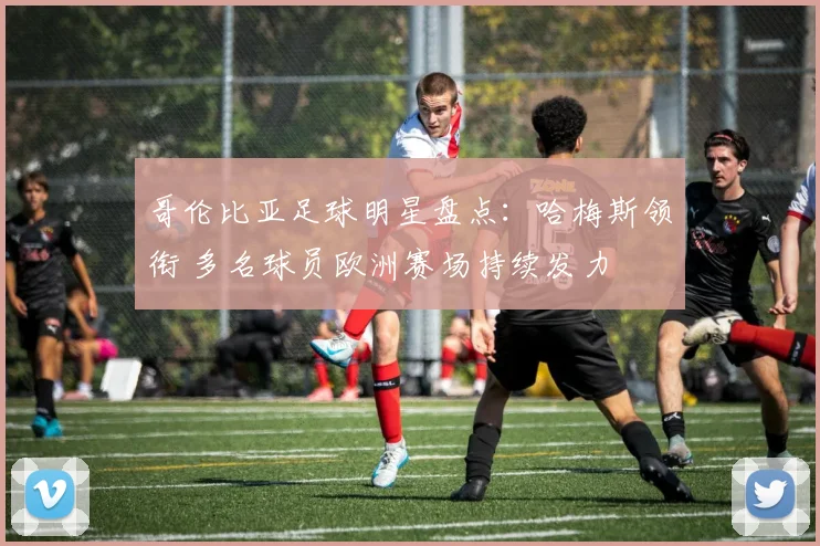 哥伦比亚足球明星盘点：哈梅斯领衔 多名球员欧洲赛场持续发力