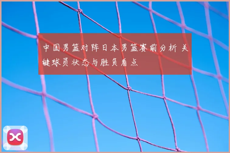 中国男篮对阵日本男篮赛前分析 关键球员状态与胜负看点