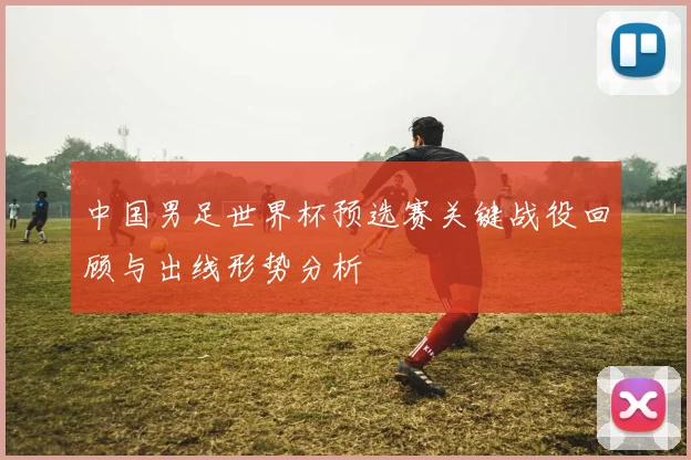 中国男足世界杯预选赛关键战役回顾与出线形势分析