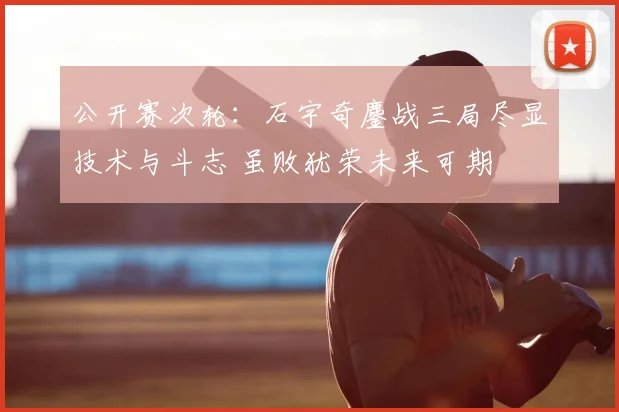 公开赛次轮:石宇奇鏖战三局尽显技术与斗志 虽败犹荣未来可期