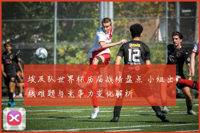 埃及队世界杯历届战绩盘点 小组出线难题与竞争力变化解析