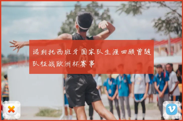 诺利托西班牙国家队生涯回顾曾随队征战欧洲杯赛事
