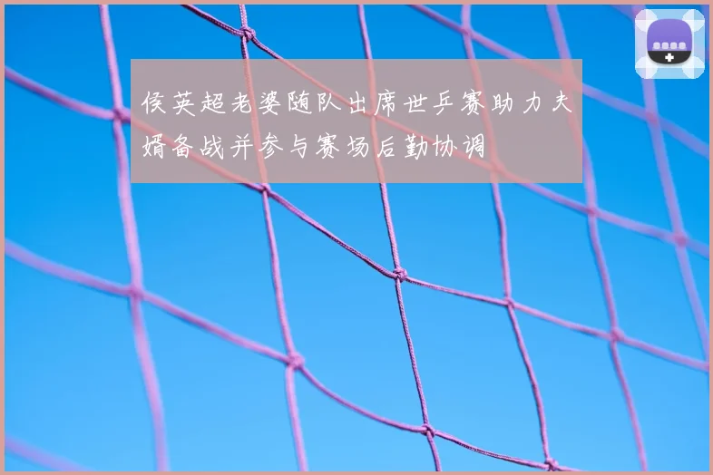 侯英超老婆随队出席世乒赛助力夫婿备战并参与赛场后勤协调