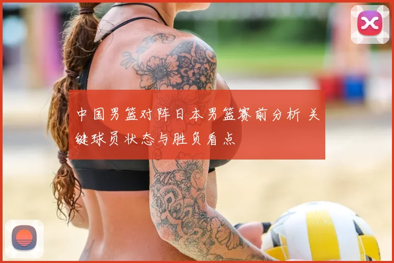 中国男篮对阵日本男篮赛前分析 关键球员状态与胜负看点