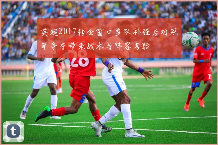 英超2017转会窗口多队补强后对冠军争夺带来战术与阵容考验
