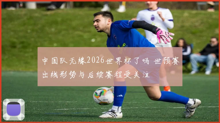 中国队无缘2026世界杯了吗 世预赛出线形势与后续赛程受关注