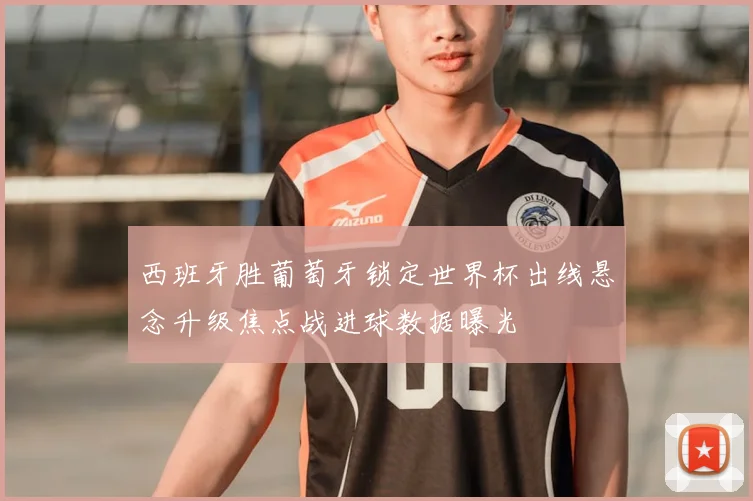 西班牙胜葡萄牙锁定世界杯出线悬念升级焦点战进球数据曝光