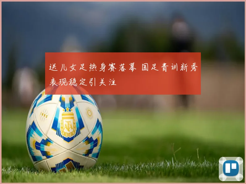 送儿女足热身赛落幕 国足青训新秀表现稳定引关注