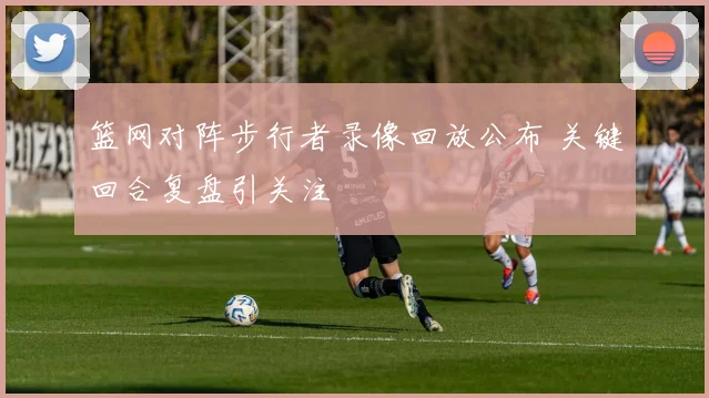 篮网对阵步行者录像回放公布 关键回合复盘引关注