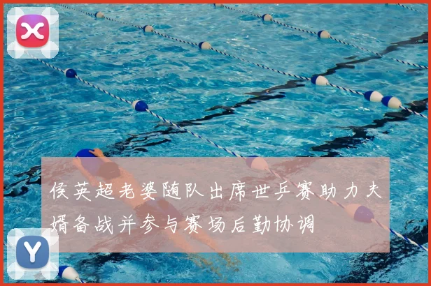 侯英超老婆随队出席世乒赛助力夫婿备战并参与赛场后勤协调
