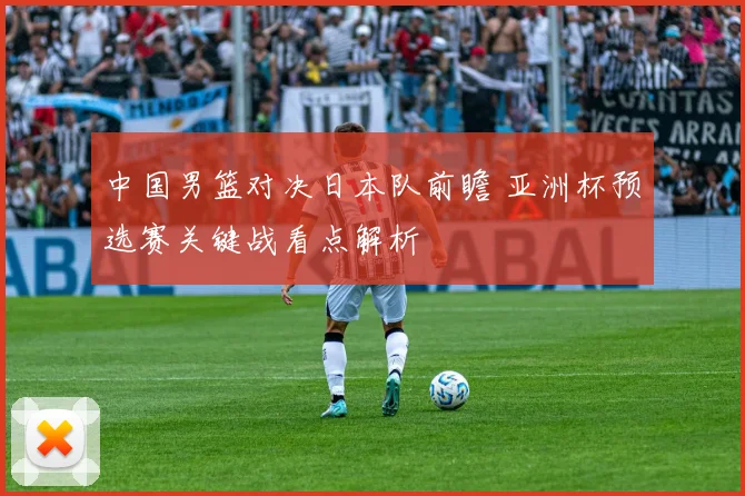 中国男篮对决日本队前瞻 亚洲杯预选赛关键战看点解析