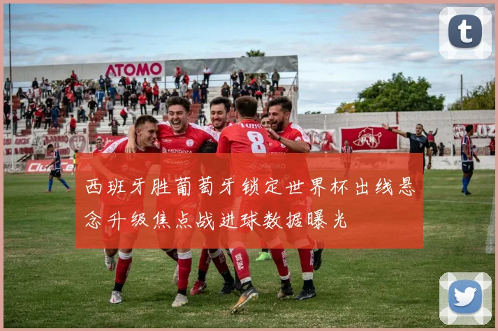 西班牙胜葡萄牙锁定世界杯出线悬念升级焦点战进球数据曝光