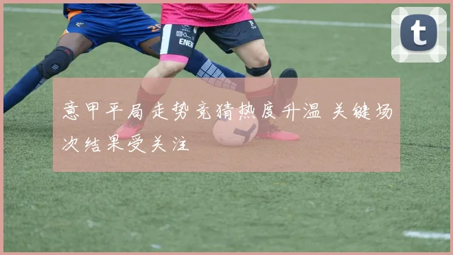 意甲平局走势竞猜热度升温 关键场次结果受关注