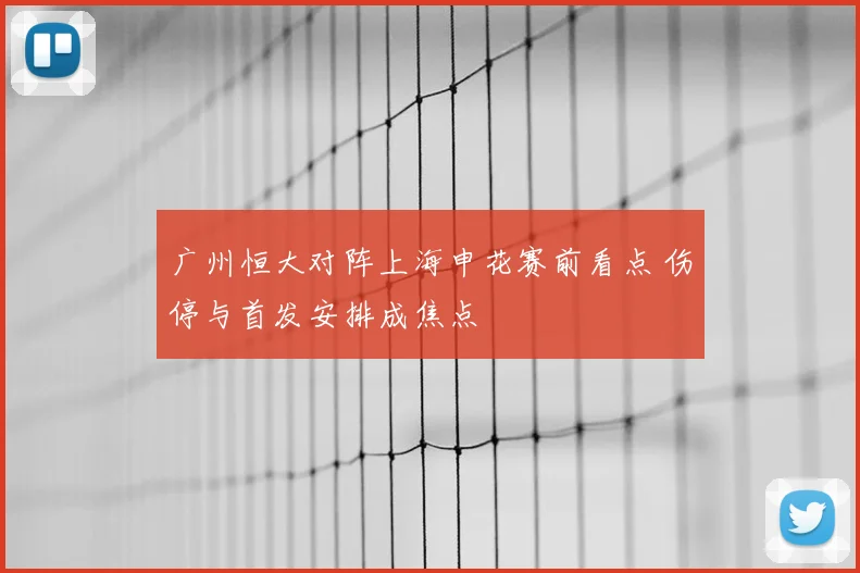 广州恒大对阵上海申花赛前看点 伤停与首发安排成焦点