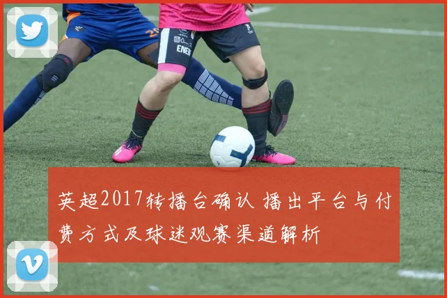 英超2017转播台确认 播出平台与付费方式及球迷观赛渠道解析