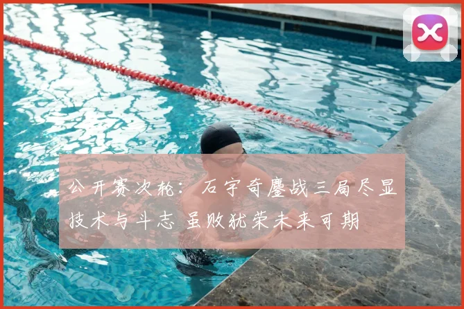 公开赛次轮：石宇奇鏖战三局尽显技术与斗志 虽败犹荣未来可期