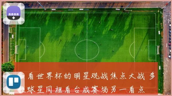 去看世界杯的明星观战焦点大战 多位球星同框看台成赛场另一看点