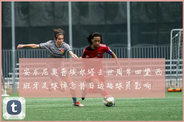安东尼奥普埃尔塔去世周年回望 西班牙足球悼念昔日边路球员影响