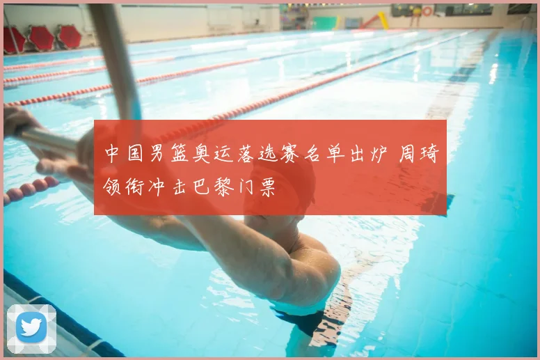 中国男篮奥运落选赛名单出炉 周琦领衔冲击巴黎门票