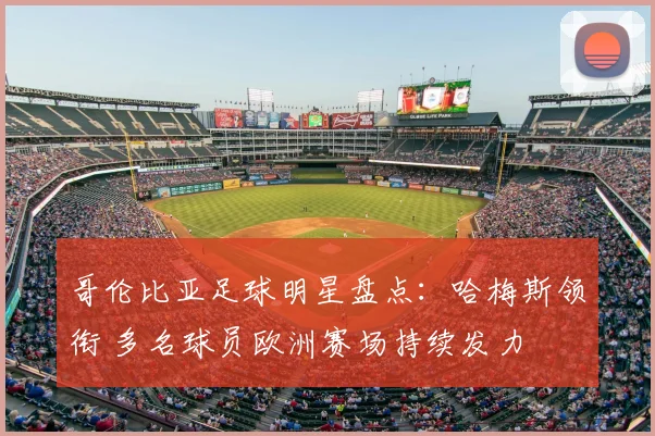 哥伦比亚足球明星盘点：哈梅斯领衔 多名球员欧洲赛场持续发力