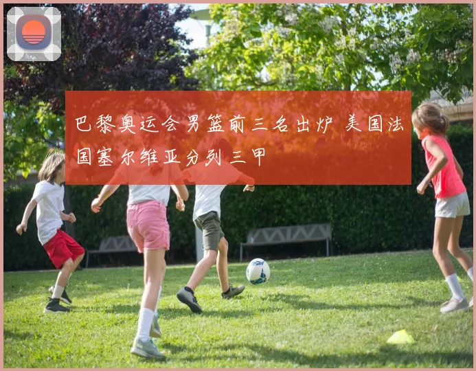 巴黎奥运会男篮前三名出炉 美国法国塞尔维亚分列三甲