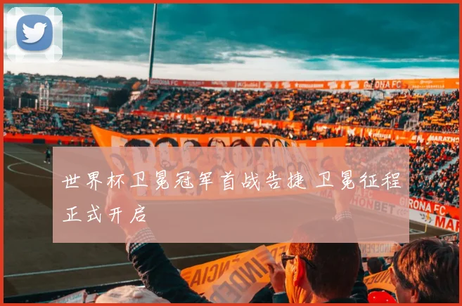 世界杯卫冕冠军首战告捷 卫冕征程正式开启